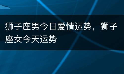 狮子座男今日爱情运势，狮子座女今天运势