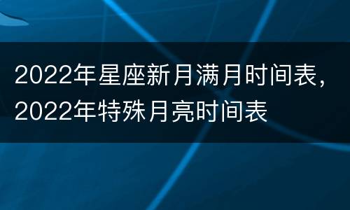 2022年星座新月满月时间表，2022年特殊月亮时间表