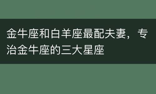 金牛座和白羊座最配夫妻，专治金牛座的三大星座