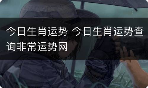今日生肖运势 今日生肖运势查询非常运势网