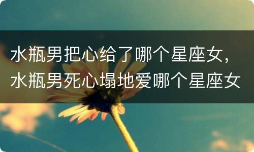 水瓶男把心给了哪个星座女，水瓶男死心塌地爱哪个星座女