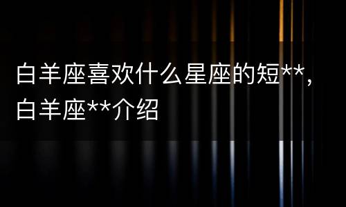 白羊座喜欢什么星座的短**，白羊座**介绍
