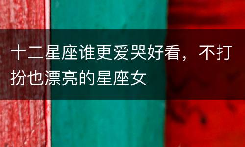 十二星座谁更爱哭好看，不打扮也漂亮的星座女