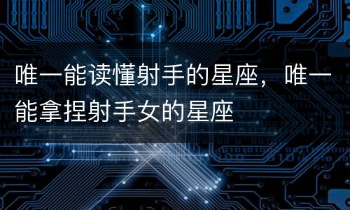 唯一能读懂射手的星座，唯一能拿捏射手女的星座