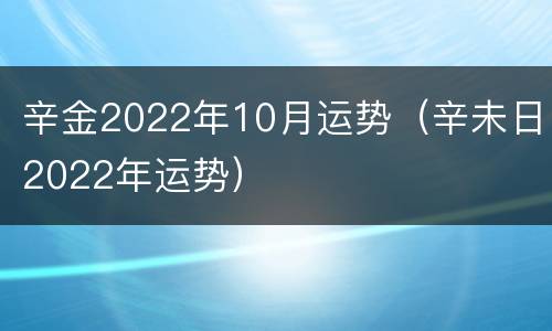 辛金2022年10月运势（辛未日2022年运势）