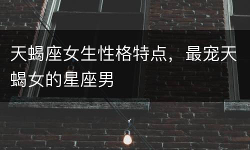 天蝎座女生性格特点，最宠天蝎女的星座男