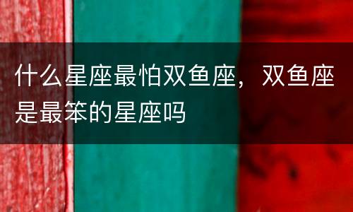 什么星座最怕双鱼座，双鱼座是最笨的星座吗