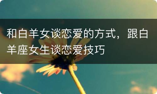 和白羊女谈恋爱的方式，跟白羊座女生谈恋爱技巧