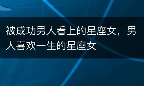 被成功男人看上的星座女，男人喜欢一生的星座女