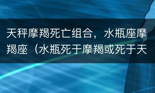 天秤摩羯死亡组合，水瓶座摩羯座（水瓶死于摩羯或死于天蝎）