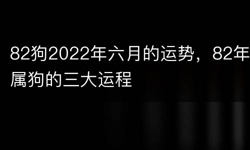 82狗2022年六月的运势，82年属狗的三大运程