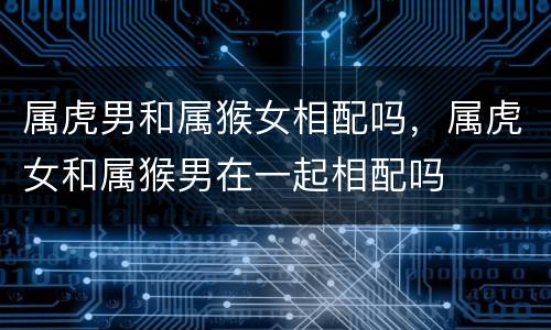 属虎男和属猴女相配吗，属虎女和属猴男在一起相配吗