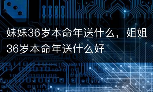 妹妹36岁本命年送什么，姐姐36岁本命年送什么好