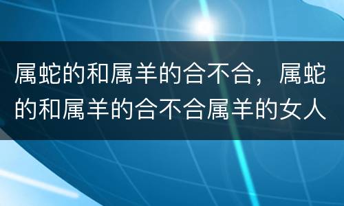属蛇的和属羊的合不合，属蛇的和属羊的合不合属羊的女人性格