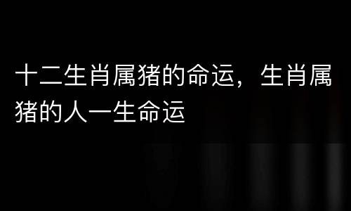 十二生肖属猪的命运，生肖属猪的人一生命运