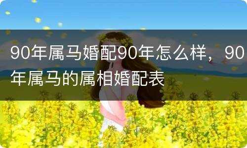 90年属马婚配90年怎么样，90年属马的属相婚配表