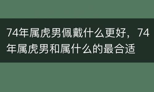 74年属虎男佩戴什么更好，74年属虎男和属什么的最合适