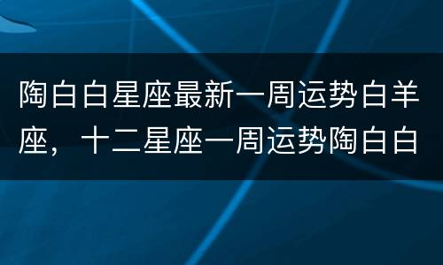 陶白白星座最新一周运势白羊座，十二星座一周运势陶白白