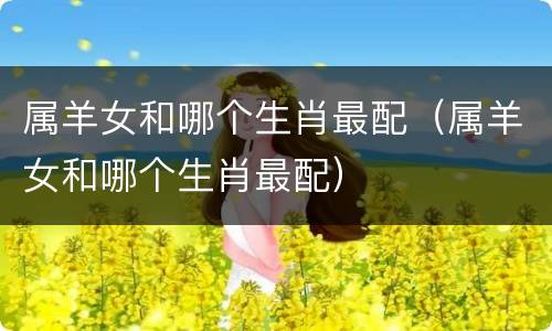 属羊女和哪个生肖最配（属羊女和哪个生肖最配）