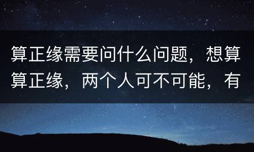 算正缘需要问什么问题，想算算正缘，两个人可不可能，有懂的朋友吗？