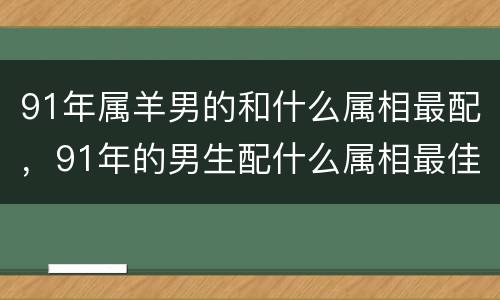 91年属羊男的和什么属相最配，91年的男生配什么属相最佳，9