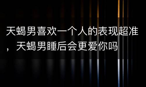天蝎男喜欢一个人的表现超准，天蝎男睡后会更爱你吗