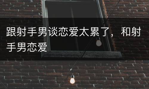 跟射手男谈恋爱太累了，和射手男恋爱
