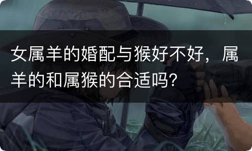 女属羊的婚配与猴好不好，属羊的和属猴的合适吗？