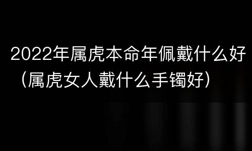 2022年属虎本命年佩戴什么好（属虎女人戴什么手镯好）