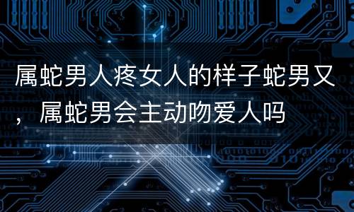 属蛇男人疼女人的样子蛇男又，属蛇男会主动吻爱人吗
