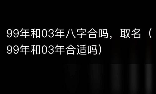 99年和03年八字合吗，取名（99年和03年合适吗）