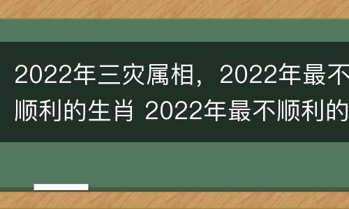 2022年三灾属相，2022年最不顺利的生肖 2022年最不顺利的生肖是哪些