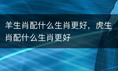羊生肖配什么生肖更好，虎生肖配什么生肖更好