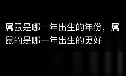 属鼠是哪一年出生的年份，属鼠的是哪一年出生的更好
