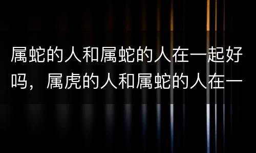 属蛇的人和属蛇的人在一起好吗，属虎的人和属蛇的人在一起好不好