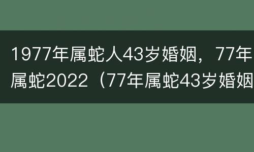 1977年属蛇人43岁婚姻，77年属蛇2022（77年属蛇43岁婚姻状况）