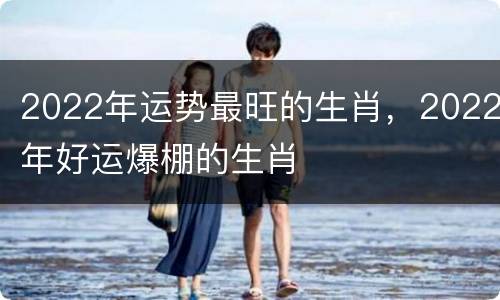2022年运势最旺的生肖，2022年好运爆棚的生肖