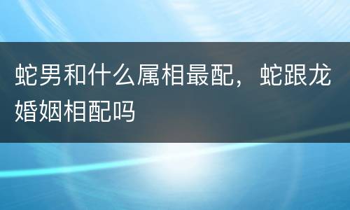 蛇男和什么属相最配，蛇跟龙婚姻相配吗