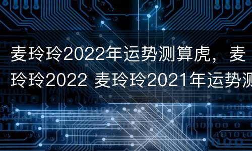 麦玲玲2022年运势测算虎，麦玲玲2022 麦玲玲2021年运势测算虎