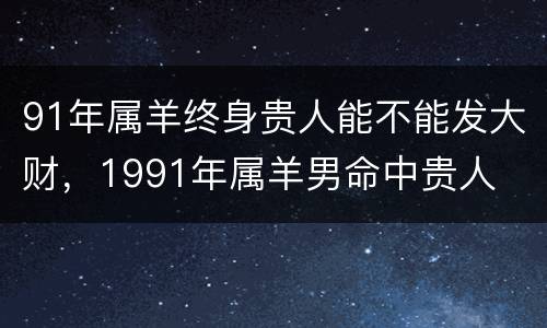 91年属羊终身贵人能不能发大财，1991年属羊男命中贵人
