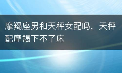 摩羯座男和天秤女配吗，天秤配摩羯下不了床