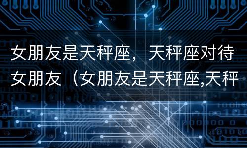 女朋友是天秤座，天秤座对待女朋友（女朋友是天秤座,天秤座对待女朋友会怎么样）