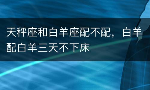 天秤座和白羊座配不配，白羊配白羊三天不下床