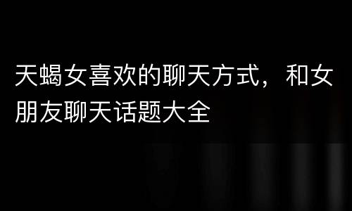 天蝎女喜欢的聊天方式，和女朋友聊天话题大全
