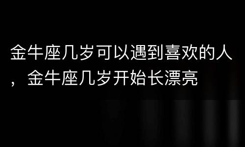 金牛座几岁可以遇到喜欢的人，金牛座几岁开始长漂亮