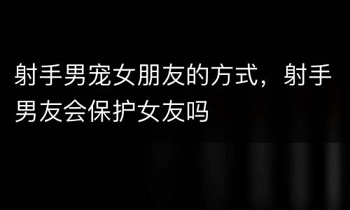 射手男宠女朋友的方式，射手男友会保护女友吗