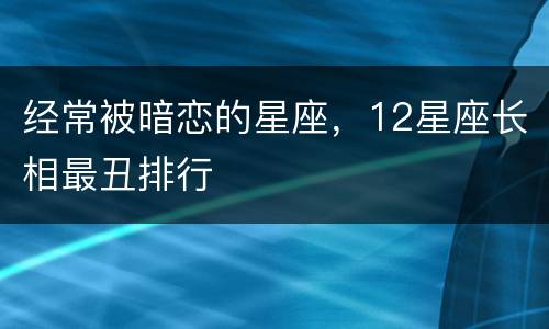 经常被暗恋的星座，12星座长相最丑排行
