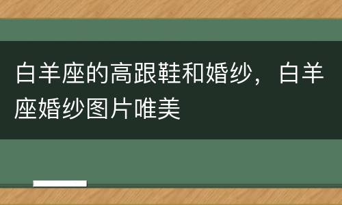 白羊座的高跟鞋和婚纱，白羊座婚纱图片唯美