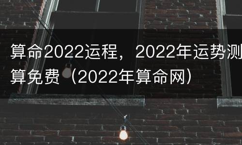 算命2022运程，2022年运势测算免费（2022年算命网）