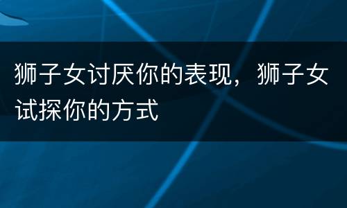 狮子女讨厌你的表现，狮子女试探你的方式